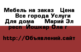 Мебель на заказ › Цена ­ 0 - Все города Услуги » Для дома   . Марий Эл респ.,Йошкар-Ола г.